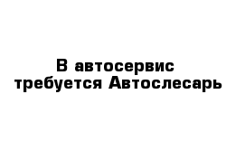 В автосервис  требуется Автослесарь 